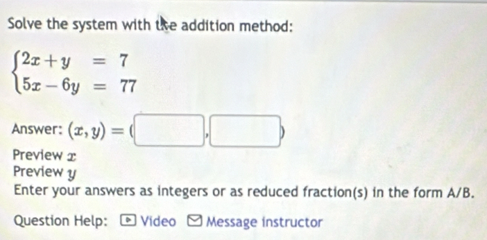 Solve the system with the addition method:
beginarrayl 2x+y=7 5x-6y=77endarray.
Answer: (x,y)=(□ ,□ )
Preview x
Preview y
Enter your answers as integers or as reduced fraction(s) in the form A/B.
Question Help: D Video Message instructor