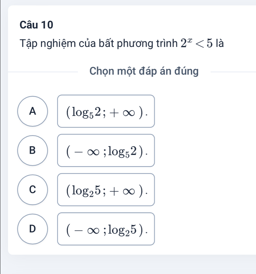 Tập nghiệm của bất phương trình 2^x<5</tex> là
Chọn một đáp án đúng
A (log _52;+∈fty ).
B (-∈fty ;log _52).
C (log _25;+∈fty ).
D (-∈fty ;log _25).