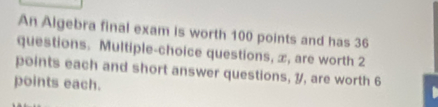 An Algebra final exam is worth 100 points and has 36
questions. Multiple-choice questions, x, are worth 2
points each and short answer questions, 7, are worth 6
points each.