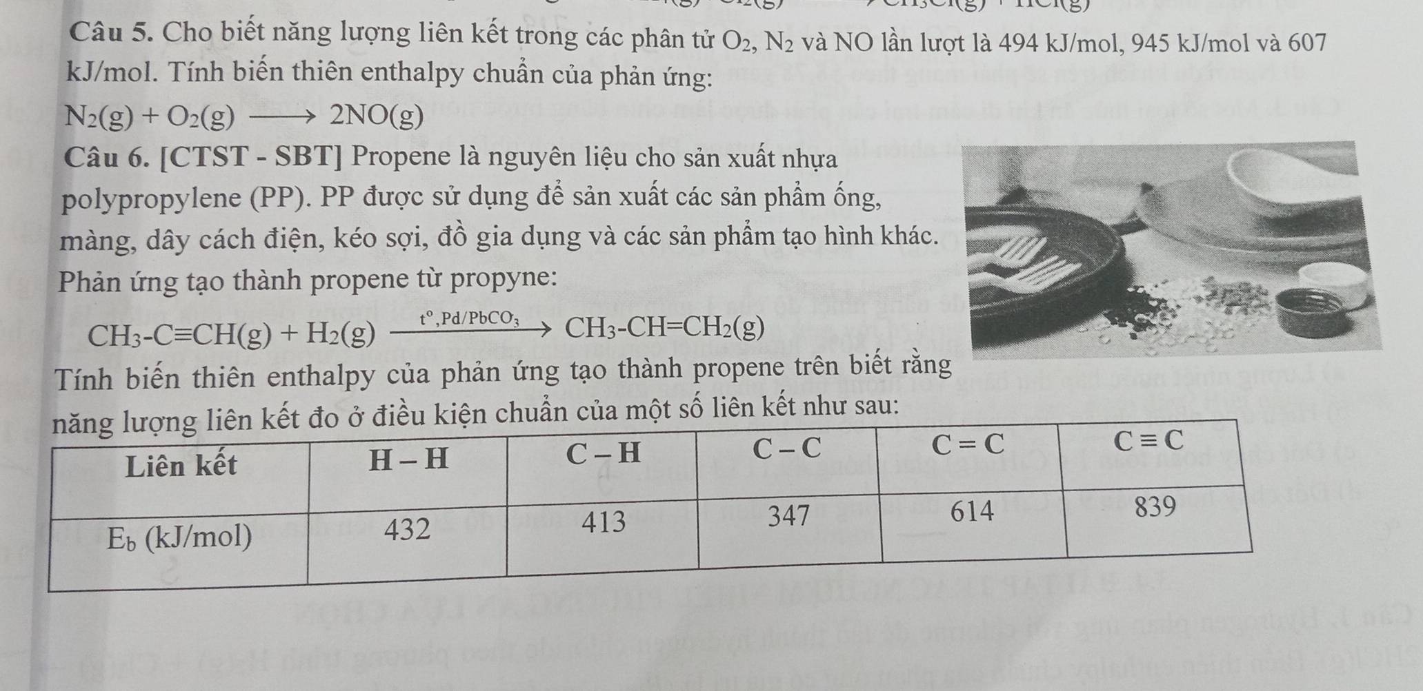 Cho biết năng lượng liên kết trong các phân tử O_2,N_2 và NO lần lượt là 494 kJ/mol, 945 kJ/mol và 607
kJ/mol. Tính biến thiên enthalpy chuẩn của phản ứng:
N_2(g)+O_2(g)to 2NO(g)
Câu 6. [CTST - SBT] Propene là nguyên liệu cho sản xuất nhựa
polypropylene (PP). PP được sử dụng để sản xuất các sản phẩm ống,
màng, dây cách điện, kéo sợi, đồ gia dụng và các sản phẩm tạo hình khác
Phản ứng tạo thành propene từ propyne:
CH_3-Cequiv CH(g)+H_2(g)xrightarrow t°,Pd/PbCO_3CH_3-CH=CH_2(g)
Tính biến thiên enthalpy của phản ứng tạo thành propene trên biết rằn
n chuẩn của một số liên kết như sau: