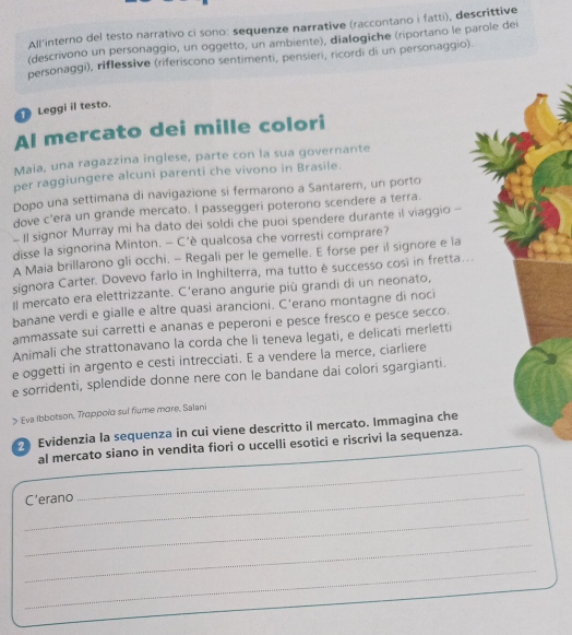 All'interno del testo narrativo ci sono: sequenze narrative (raccontano i fatti), descrittive
(descrivono un personaggio, un oggetto, un ambiente), dialogiche (riportano le parole dei
personaggi), riflessive (riferiscono sentimenti, pensieri, ricordi di un personaggio).
Leggi il testo.
Al mercato dei mille colori
Maia, una ragazzina inglese, parte con la sua governante
per raggiungere alcuni parenti che vivono in Brasile.
Dopo una settimana di navigazione si fermarono a Santarem, un porto
dove c’era un grande mercato. I passeggeri poterono scendere a terra.
- Il signor Murray mi ha dato dei soldi che puoi spendere durante il viaggio -
disse la signorina Minton. - C'è qualcosa che vorresti comprare?
A Maia brillarono gli occhi. - Regali per le gemelle. E forse per il signore e la
signora Carter. Dovevo farlo in Inghilterra, ma tutto è successo cosi in fretta...
Il mercato era elettrizzante. C’erano angurie più grandi di un neonato,
banane verdi e gialle e altre quasi arancioni. C’erano montagne di noci
ammassate sui carretti e ananas e peperoni e pesce fresco e pesce secco.
Animali che strattonavano la corda che li teneva legati, e delicati merletti
e oggetti in argento e cesti intrecciati. E a vendere la merce, ciarliere
e sorridenti, splendide donne nere con le bandane dai colori sgargianti.
> Eva Ibbotson, Trappolo sui fiume more, Salani
Evidenzia la sequenza in cui viene descritto il mercato. Immagina che
_
al mercato siano in vendita fiori o uccelli esotici e riscrivi la sequenza.
_
C'erano
_
_
_