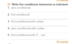 manks 
IV. Write five conditional statements as indicated. 
1. zero conditional 
_ 
2. first conditional 
_ 
3. first conditional with unless 
_ 
4. zero conditional with unless 
_ 
5. first conditional with if ..not. 
_ 
(5 marks)