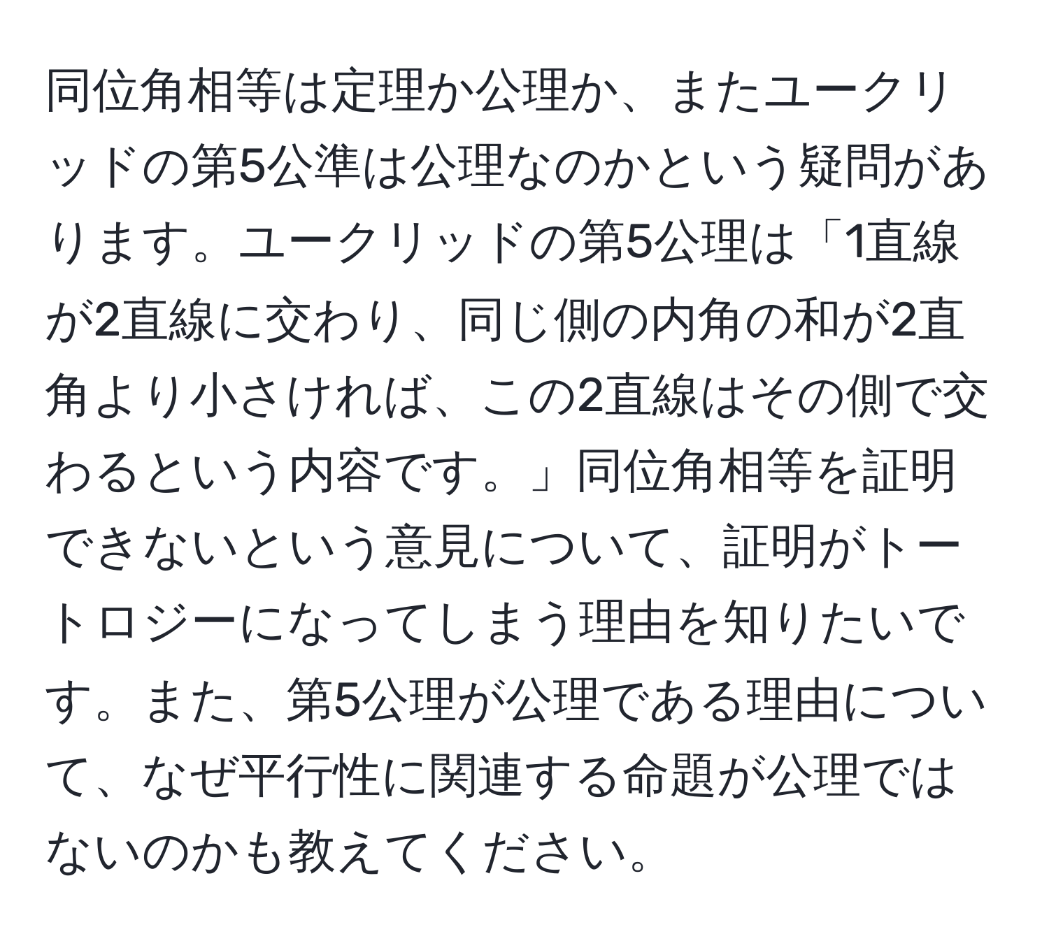 同位角相等は定理か公理か、またユークリッドの第5公準は公理なのかという疑問があります。ユークリッドの第5公理は「1直線が2直線に交わり、同じ側の内角の和が2直角より小さければ、この2直線はその側で交わるという内容です。」同位角相等を証明できないという意見について、証明がトートロジーになってしまう理由を知りたいです。また、第5公理が公理である理由について、なぜ平行性に関連する命題が公理ではないのかも教えてください。