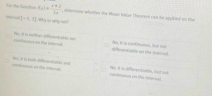 For the function f(x)= (x+2)/3x  , determine whether the Mean Value Theorem can be applied on the
interval [-3,3]. Why or why not?
No, it is neither differentiable nor No, it is continuous, but not
continuous on the interval. differentiable on the interval.
Yes, it is both differentiable and No, it is differentiable, but not
continuous on the interval. continuous on the interval.