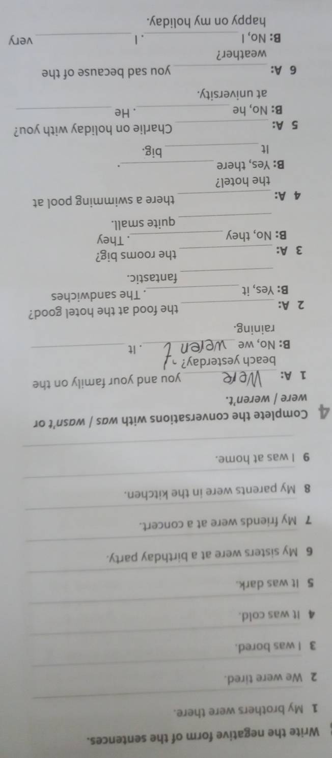 Write the negative form of the sentences. 
_ 
1 My brothers were there. 
_ 
2 We were tired. 
_ 
3 I was bored. 
_ 
4 it was cold. 
_ 
5 It was dark. 
_ 
6 My sisters were at a birthday party. 
_ 
7 My friends were at a concert. 
_ 
8 My parents were in the kitchen. 
_ 
9 I was at home. 
4 Complete the conversations with was / wasn’t or 
were / weren’t. 
1 A: _you and your family on the 
beach yesterday? 
B: No, we_ 
. It_ 
raining. 
2 A: _the food at the hotel good? 
B: Yes, it _. The sandwiches 
_ 
fantastic. 
3 A: _the rooms big? 
B: No, they _. They 
_ 
quite small. 
4 A: _there a swimming pool at 
the hotel? 
B: Yes, there_ 
. 
It_ 
big. 
5 A: _Charlie on holiday with you? 
B: No, he_ . He_ 
at university. 
6 A: _you sad because of the 
weather? 
B: No, I _.I_ very 
happy on my holiday.