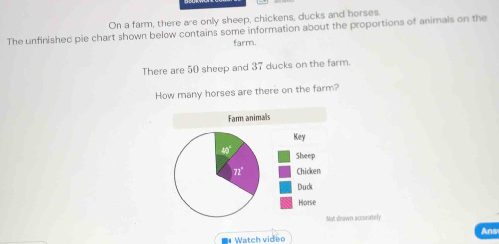 On a farm, there are only sheep, chickens, ducks and horses.
The unfinished pie chart shown below contains some information about the proportions of animals on the
farm.
There are 50 sheep and 37 ducks on the farm.
How many horses are there on the farm?
drawn accurately
Ans
Watch video