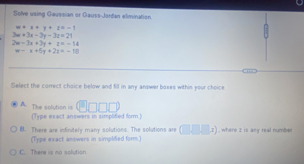 Solve using Gaussian or Gauss-Jordan elimination.
w+x+y+z=-1
3w+3x-3y-3z=21
2w-3x+3y+z=-14
w-x+5y+2z=-18
Select the correct choice below and fill in any answer boxes within your choice.
A. The solution is  □ ,□ ,□ 
(Type exact answers in simplified form.)
B. There are infinitely many solutions. The solutions are (□ ,□ ,□ ,z) , where z is any real number
(Type exact answers in simplified form.)
C. There is no solution.