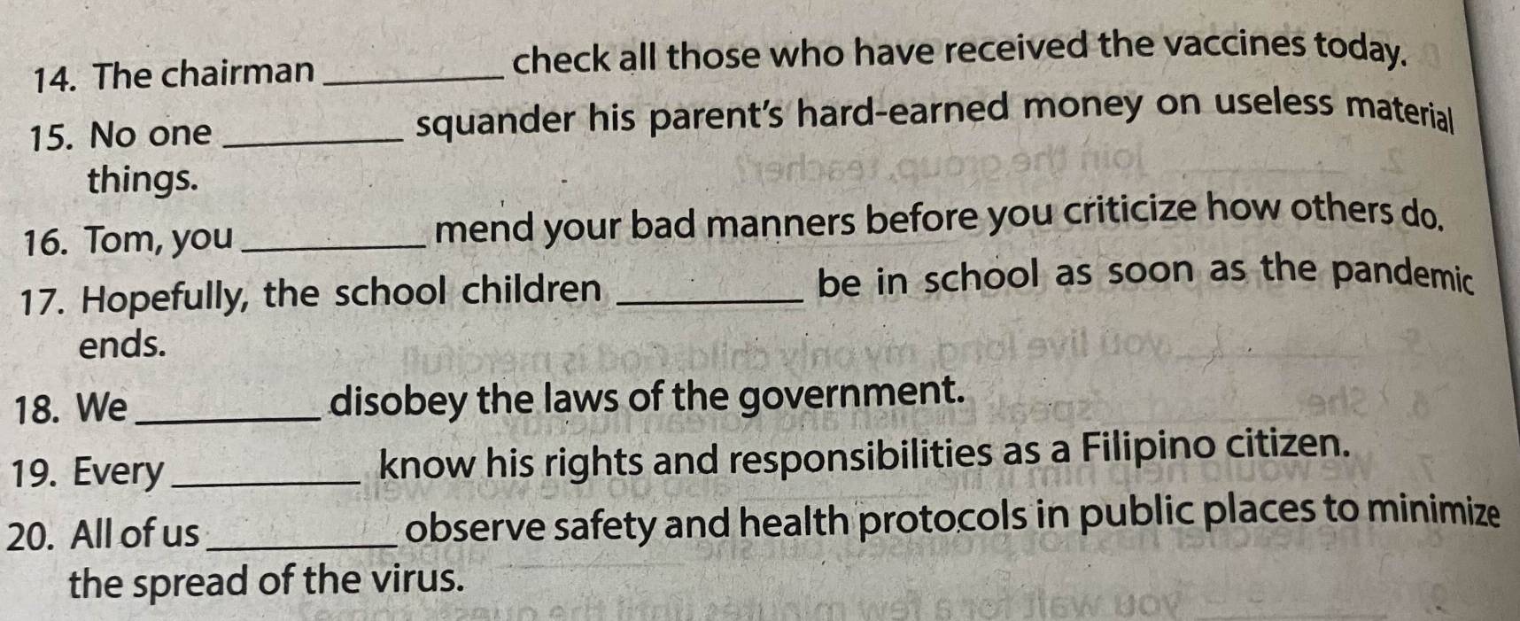 The chairman_ 
check all those who have received the vaccines today. 
15. No one _squander his parent's hard-earned money on useless material 
things. 
16. Tom, you _mend your bad manners before you criticize how others do. 
17. Hopefully, the school children_ 
be in school as soon as the pandemic 
ends. 
18. We _disobey the laws of the government. 
19. Every _know his rights and responsibilities as a Filipino citizen. 
20. All of us _observe safety and health protocols in public places to minimize 
the spread of the virus.