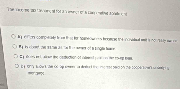 The income tax treatment for an owner of a cooperative apartment
A) differs completely from that for homeowners because the individual unit is not really owned.
B) is about the same as for the owner of a single home.
C) does not allow the deduction of interest paid on the co-op loan.
D) only allows the co-op owner to deduct the interest paid on the cooperative's underlying
mortgage.
193