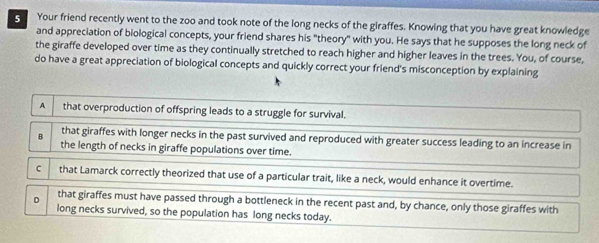 Your friend recently went to the zoo and took note of the long necks of the giraffes. Knowing that you have great knowledge
and appreciation of biological concepts, your friend shares his "theory" with you. He says that he supposes the long neck of
the giraffe developed over time as they continually stretched to reach higher and higher leaves in the trees. You, of course,
do have a great appreciation of biological concepts and quickly correct your friend's misconception by explaining
A that overproduction of offspring leads to a struggle for survival.
B that giraffes with longer necks in the past survived and reproduced with greater success leading to an increase in
the length of necks in giraffe populations over time.
C that Lamarck correctly theorized that use of a particular trait, like a neck, would enhance it overtime.
D that giraffes must have passed through a bottleneck in the recent past and, by chance, only those giraffes with
long necks survived, so the population has long necks today.