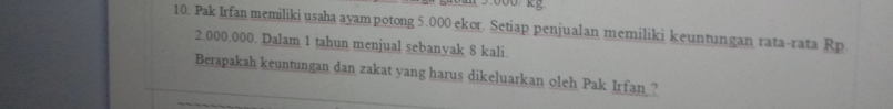 Pak Irfan memiliki usaha ayampotong 5.000 ekor. Setiap penjualan memiliki keuntungan rata-rata Rp
2.000.000. Dalam 1 tahun menjual sebanyak 8 kali. 
Berapakah keuntungan dan zakat yang harus dikeluarkan oleh Pak Irfan ?