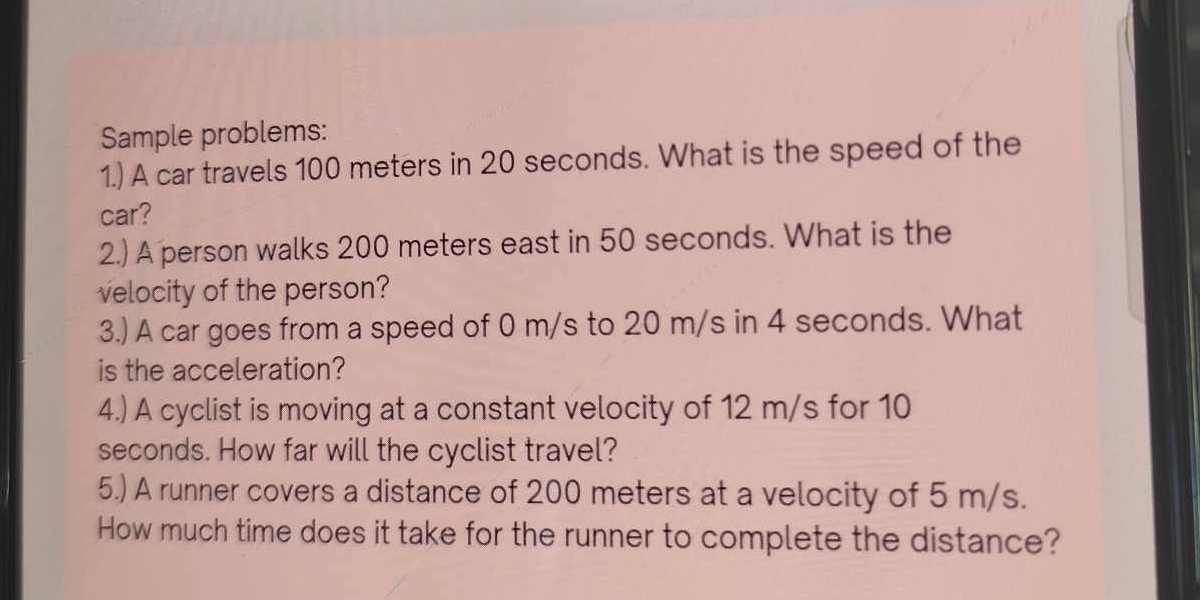 Sample problems: 
1.) A car travels 100 meters in 20 seconds. What is the speed of the 
car? 
2.) A person walks 200 meters east in 50 seconds. What is the 
velocity of the person? 
3.) A car goes from a speed of 0 m/s to 20 m/s in 4 seconds. What 
is the acceleration? 
4.) A cyclist is moving at a constant velocity of 12 m/s for 10
seconds. How far will the cyclist travel? 
5.) A runner covers a distance of 200 meters at a velocity of 5 m/s. 
How much time does it take for the runner to complete the distance?