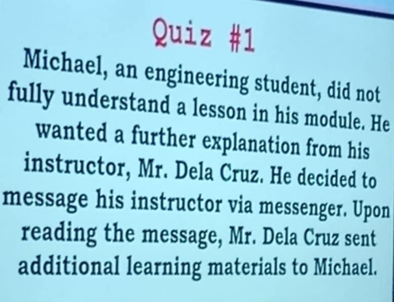 Michael, an engineering student, did not 
fully understand a lesson in his module. He 
wanted a further explanation from his 
instructor, Mr. Dela Cruz. He decided to 
message his instructor via messenger. Upon 
reading the message, Mr. Dela Cruz sent 
additional learning materials to Michael.