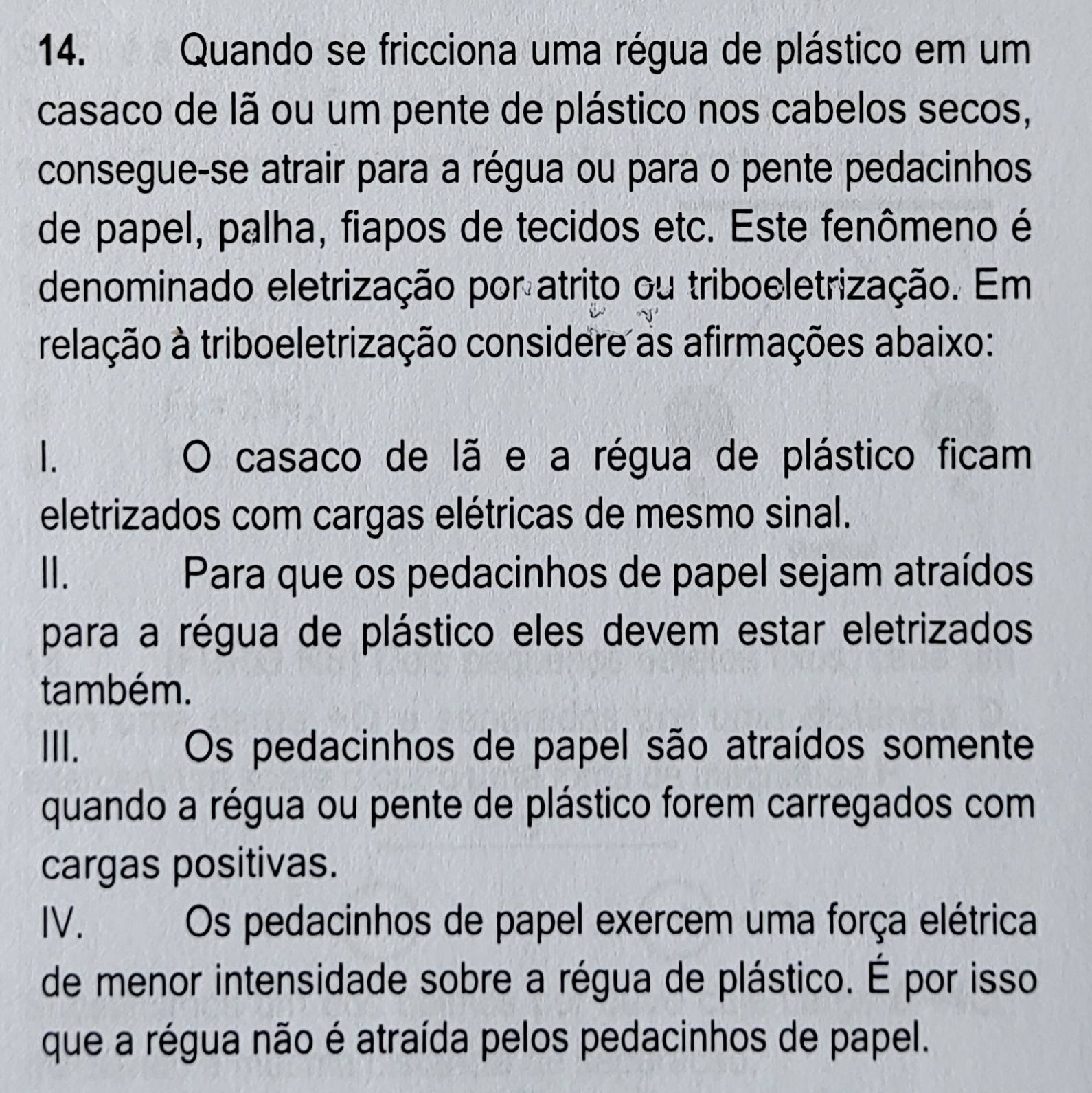 Quando se fricciona uma régua de plástico em um
casaco de lã ou um pente de plástico nos cabelos secos,
consegue-se atrair para a régua ou para o pente pedacinhos
de papel, palha, fiapos de tecidos etc. Este fenômeno é
denominado eletrização por atrito ou triboeletrização. Em
relação à triboeletrização considere as afirmações abaixo:
1. O casaco de lã e a régua de plástico ficam
eletrizados com cargas elétricas de mesmo sinal.
Ⅱ. Para que os pedacinhos de papel sejam atraídos
para a régua de plástico eles devem estar eletrizados
também.
III. Os pedacinhos de papel são atraídos somente
quando a régua ou pente de plástico forem carregados com
cargas positivas.
IV. Os pedacinhos de papel exercem uma força elétrica
de menor intensidade sobre a régua de plástico. É por isso
que a régua não é atraída pelos pedacinhos de papel.