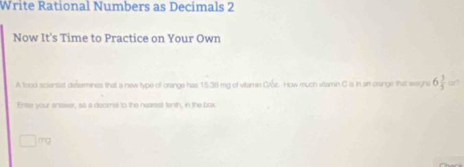 Write Rational Numbers as Decimals 2 
Now It's Time to Practice on Your Own 
A food scientist defermines that a new type of orange has 15.38 mg of vitamin C/oz. How much vitamin C is in an orange that waghs 6 3/5  or? 
Enter your answer, as a decimal to the nearest tenth, in the box.
mg