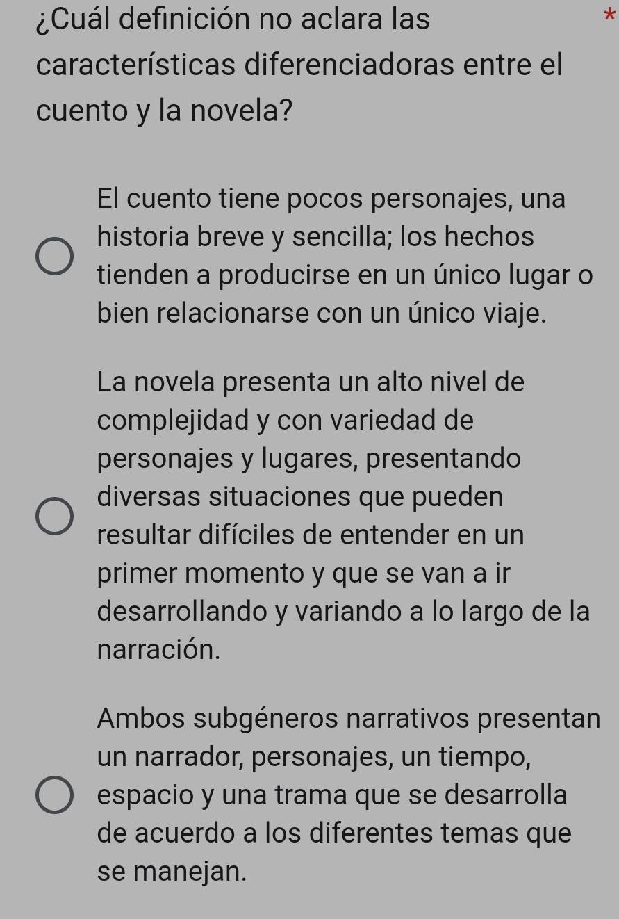 ¿Cuál definición no aclara las
*
características diferenciadoras entre el
cuento y la novela?
El cuento tiene pocos personajes, una
historia breve y sencilla; los hechos
tienden a producirse en un único lugar o
bien relacionarse con un único viaje.
La novela presenta un alto nivel de
complejidad y con variedad de
personajes y lugares, presentando
diversas situaciones que pueden
resultar difíciles de entender en un
primer momento y que se van a ir
desarrollando y variando a lo largo de la
narración.
Ambos subgéneros narrativos presentan
un narrador, personajes, un tiempo,
espacio y una trama que se desarrolla
de acuerdo a los diferentes temas que
se manejan.