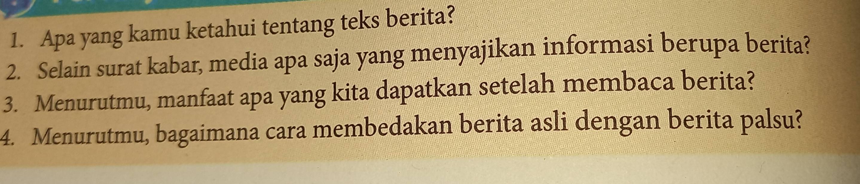 Apa yang kamu ketahui tentang teks berita? 
2. Selain surat kabar, media apa saja yang menyajikan informasi berupa berita? 
3. Menurutmu, manfaat apa yang kita dapatkan setelah membaca berita? 
4. Menurutmu, bagaimana cara membedakan berita asli dengan berita palsu?