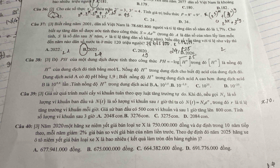 B. 179,
ao nhiều triệu người A. 181.    Tội Sên năm 2077, dân số Việt Nam là khoàng C.180 .
Câu 36: [2] Cho các số thực x. y thỏa mặn 2^x=3,3^y=4. Tinh giá trị biểu thức P=8°+9'. D.182 .
A. 43. B. 1 D. 34 .
C. 24 ,
Câu 37: [3] Biết rằng năm 2001, dân số Việt Nam là 78.685.800 người và ti lệ tăng dân số năm đó là 1,7% . Cho
biết sự tăng dân số được ước tính theo công thức S=Ae^(th) (trong đó A là dân số của năm lấy làm mốc
tỉnh, S là số dân sau N năm,  là tỉ lệ tăng dân số hằng năm). Neu dân số vận tăng với tỉ lệ như vậy thì
đến năm nào dân số nước ta ở mức 120 triệu người?
A. 2022 . A B. 2025 . C. 2020 . B. 2026 .
Câu 38: [3] Độ PH của một dung dịch được tính theo công thức PH=-log [H^+ trong dó [H^+] là nòng độ
H^+ của dung dịch đó tính bằng mol/L. Nồng độ H° trong dung dịch cho biết độ acid của đung dịch đó.
Dung dịch acid A có độ pH bằng 1,9 ; Biết nồng độ H° trong dung dịch acid A cao hơn dung dịch acid
B là 10^(0.6) lần .Tính nồng độ H^+ trong dung dịch acid B.A. 10^(2.5) .B. 10^(-3.5). C. 10^(25). D. 10^(-25).
Câu 39: [3] Giá sử quá trình nuôi cấy vi khuẩn tuần theo quy luật tăng trưởng tự do. Khi đó, nếu gọi N_a là số
lượng vi khuẩn ban đầu và N(t) là số lượng vi khuẫn sau r giờ thì ta có N(t)=N_0e^(tt) , trong dó r là tí lệ
tăng trưởng vi khuẩần mỗi giờ. Giả sử ban đầu có 500 con vi khuẩn và sau 1 giờ tăng lên 800 con. Tính
số lượng vi khuẩn sau 3 giờ.A. 2048 con.B. 3276 con. C. 3275 con. D. 2084 con.
Câu 40: [3] Năm 2020 một hãng xe niêm yết giá bán loại xe X là 750,000.000 đồng và dự định trong 10 năm tiếp
theo, mỗi năm giảm 2% giá bán so với giá bán của năm liền trước. Theo dự định đó năm 2025 hãng xe
ô tô niêm yết giá bán loại xe X là bao nhiêu ( kết quả làm tròn đến hàng nghìn )?
A. 677.941.000 đồng. B. 675.000.000 đồng. C. 664.382.000 đồng. D. 691.776.000 đồng.
