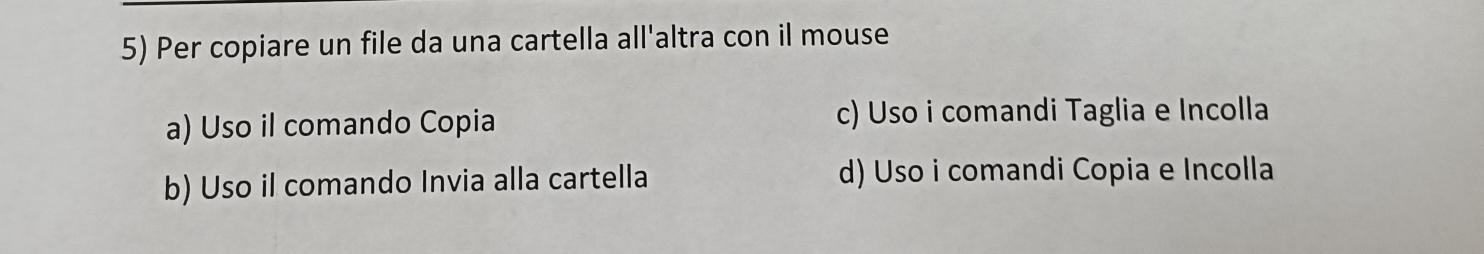 Per copiare un file da una cartella all'altra con il mouse
a) Uso il comando Copia
c) Uso i comandi Taglia e Incolla
b) Uso il comando Invia alla cartella d) Uso i comandi Copia e Incolla