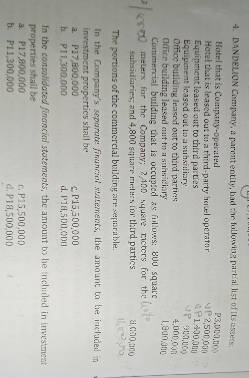 DANDELION Company, a parent entity, had the following partial list of its assets:
Hotel that is Company-operated P3,000,000
Hotel that is leased out to a third-party hotel operator 2,500,000
Equipment leased out to third parties 1,400,000
Equipment leased out to a subsidiary 900,000
Office building leased out to third parties 4,000,000
Office building leased out to a subsidiary 1,800,000
Commercial building that is occupied as follows: 800 square
meters for the Company; 2,400 square meters for the
subsidiaries; and 4,800 square meters for third parties 8,000,000
The portions of the commercial building are separable.
In the Company's separate financial statements, the amount to be included in
investment properties shall be
a. P17,800,000 c, P15,500,000
b. P11,300,000 d. P18,500,000
In the consolidated financial statements, the amount to be included in investment
properties shall be
a. P17,800,000 c. P15,500,000
b. P11,300,000 d. P18,500,000