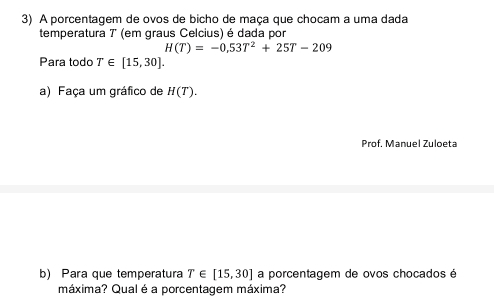 A porcentagem de ovos de bicho de maça que chocam a uma dada 
temperatura 7 (em graus Celcius) é dada por
H(T)=-0,53T^2+25T-209
Para todo T∈ [15,30]. 
a) Faça um gráfico de H(T). 
Prof. Manuel Zuloeta 
b) Para que temperatura T∈ [15,30] a porcentagem de ovos chocados é 
máxima? Qual é a porcentagem máxima?