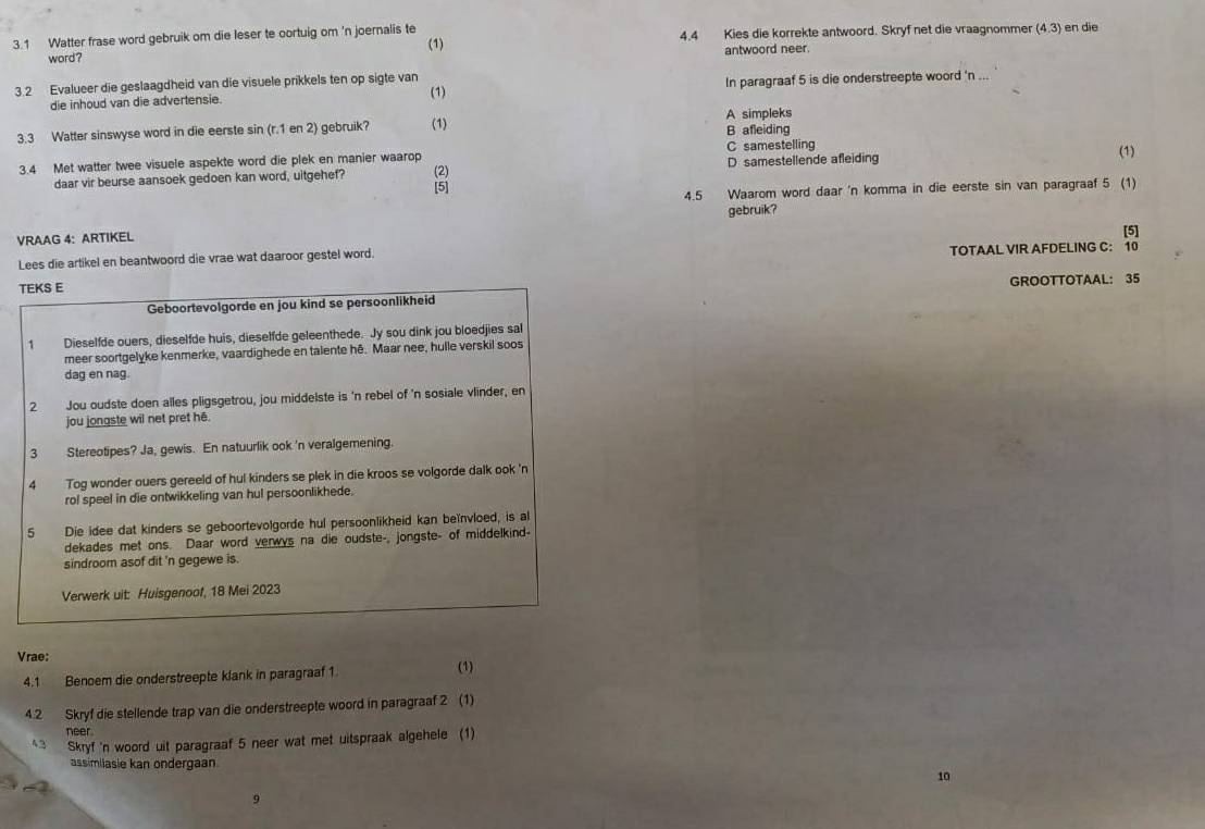 3.1 Watter frase word gebruik om die leser te cortuig om 'n joernalis te (1) 4.4 Kies die korrekte antwoord. Skryf net die vraagnommer (4.3) en die
word? antwoord neer.
3.2 Evalueer die geslaagdheid van die visuele prikkels ten op sigte van
die inhoud van die advertensie. In paragraaf 5 is die onderstreepte woord 'n ..
(1)
A simpleks
3.3 Watter sinswyse word in die eerste sin (r.1 en 2) gebruik? (1) B afleiding
D samestellende afleiding (1)
3.4 Met watter twee visuele aspekte word die plek en manier waarop (2) C samestelling
daar vir beurse aansoek gedoen kan word, uitgehef? [5]
4.5 Waarom word daar 'n komma in die eerste sin van paragraaf 5 (1)
VRAAG 4: ARTIKEL gebruik?
[5]
Lees die artikel en beantwoord die vrae wat daaroor gestel word. TOTAAL VIR AFDELING C: 10
TEKS E
Geboortevolgorde en jou kind se persoonlikheid GROOTTOTAAL： 35
1 Dieselfde ouers, dieselfde huis, dieselfde geleenthede. Jy sou dink jou bloedjies sal
meer soortgelyke kenmerke, vaardighede en talente hé. Maar nee, hulle verskil soos
dag en nag.
2 Jou oudste doen alles pligsgetrou, jou middelste is 'n rebel of 'n sosiale vlinder, en
jou jongste wil net pret hé.
3 Stereotipes? Ja, gewis. En natuurlik ook 'n veralgemening.
4 Tog wonder ouers gereeld of hul kinders se plek in die kroos se volgorde dalk ook 'n
rol speel in die ontwikkeling van hul persoonlikhede,
5 Die idee dat kinders se geboortevolgorde hul persoonlikheid kan beïnvloed, is al
dekades met ons. Daar word verwys na die oudste-, jongste- of middelkind-
sindroom asof dit 'n gegewe is.
Verwerk uit: Huisgenoof, 18 Mei 2023
Vrae:
4.1 Benoem die onderstreepte klank in paragraaf 1 (1)
4.2 Skryf die stellende trap van die onderstreepte woord in paragraaf 2 (1)
neer
43 Skryf 'n woord uit paragraaf 5 neer wat met uitspraak algehele (1)
assimilasie kan ondergaan.
10
9