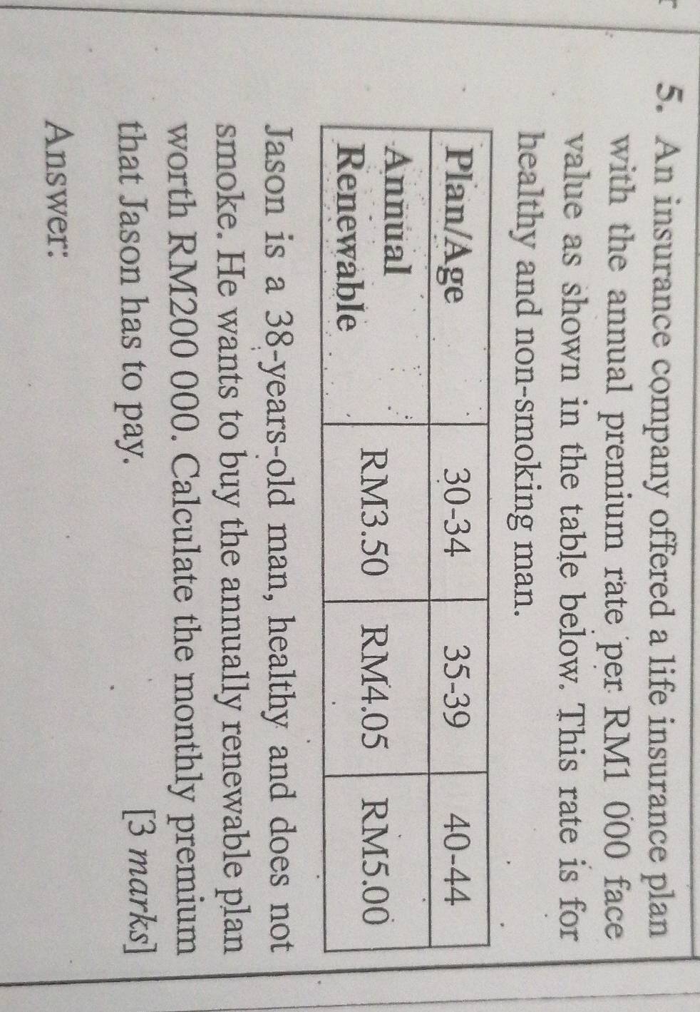 An insurance company offered a life insurance plan 
with the annual premium rate per RM1 000 face 
value as shown in the table below. This rate is for 
healthy and non-smoking man. 
Jason is a 38-years -old man, healthy and does not 
smoke. He wants to buy the annually renewable plan 
worth RM200 000. Calculate the monthly premium 
that Jason has to pay. 
[3 marks] 
Answer: