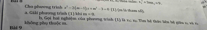 thỏa mãn: x_1^(2+2mx_2)=9.
,x_2
qi k 
m 
Cho phương trình x^2-2(m-1)x+m^2-3=0 (1) (m là tham số). 
a. Giải phương trình (1) khi m=0. 
b, Gọi hai nghiệm của phương trình (1) là x1; x2. Tìm hệ thức liên hệ giữa x_1 và x_2
không phụ thuộc m. 
Bài 9