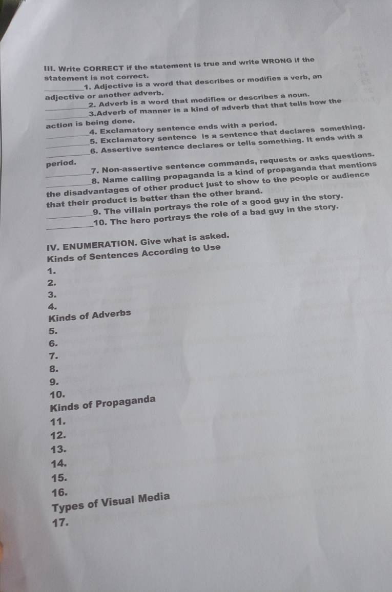 Write CORRECT if the statement is true and write WRONG if the 
statement is not correct. 
_1. Adjective is a word that describes or modifies a verb, an 
adjective or another adverb. 
2. Adverb is a word that modifies or describes a noun. 
_ 
_3.Adverb of manner is a kind of adverb that that tells how the 
action is being done. 
4. Exclamatory sentence ends with a period. 
_5. Exclamatory sentence is a sentence that declares something. 
_6. Assertive sentence declares or tells something. It ends with a 
_7. Non-assertive sentence commands, requests or asks questions. 
period. 
8. Name calling propaganda is a kind of propaganda that mentions 
_the disadvantages of other product just to show to the people or audience 
that their product is better than the other brand. 
9. The villain portrays the role of a good guy in the story. 
_ 
_10. The hero portrays the role of a bad guy in the story. 
IV. ENUMERATION. Give what is asked. 
Kinds of Sentences According to Use 
1. 
2. 
3. 
4. 
Kinds of Adverbs 
5. 
6. 
7. 
8. 
9. 
10. 
Kinds of Propaganda 
11. 
12. 
13. 
14. 
15. 
16. 
Types of Visual Media 
17.