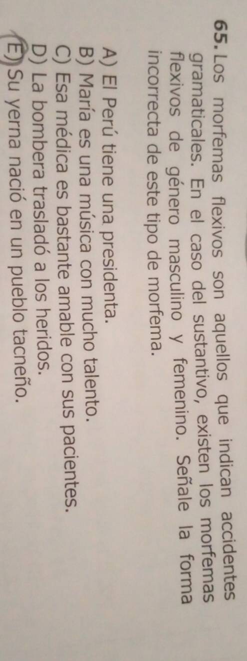 Los morfemas flexivos son aquellos que indican accidentes
gramaticales. En el caso del sustantivo, existen los morfemas
flexivos de género masculino y femenino. Señale la forma
incorrecta de este tipo de morfema.
A) El Perú tiene una presidenta.
B) María es una música con mucho talento.
C) Esa médica es bastante amable con sus pacientes.
D) La bombera trasladó a los heridos.
E) Su yerna nació en un pueblo tacneño.