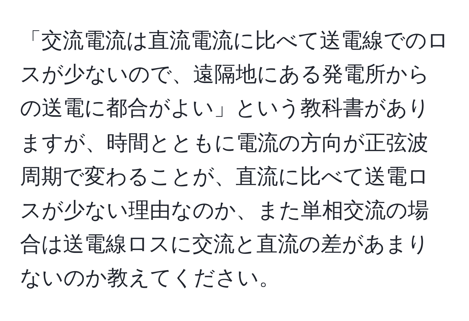 「交流電流は直流電流に比べて送電線でのロスが少ないので、遠隔地にある発電所からの送電に都合がよい」という教科書がありますが、時間とともに電流の方向が正弦波周期で変わることが、直流に比べて送電ロスが少ない理由なのか、また単相交流の場合は送電線ロスに交流と直流の差があまりないのか教えてください。