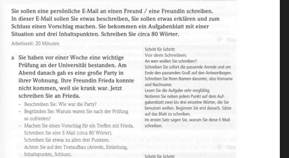 Sie sollen eine persönliche E-Mail an einen Freund / eine Freundin schreiben.
In dieser E-Mail sollen Sie etwas beschreiben, Sie sollen etwas erklären und zum
Schluss einen Vorschlag machen. Sie bekommen ein Aufgabenblatt mit einer
Situation und drei Inhaltspunkten. Schreiben Sie circa 80 Wörter.
Arbeitszeit: 20 Minuten
Schritt für Schritt:
Vor dem Schreiben:
a Sie haben vor einer Woche eine wichtige An wen wollen Sie schreiben?
Prüfung an der Universität bestanden. Am Schreiben Sie sofort die passende Anrede und am
Abend danach gab es eine große Party in Ende den passenden Gruß auf den Antwortbogen.
ihrer Wohnung. Ihre Freundin Frieda konnte Schreiben Sie Ihren Namen darunter, also Vorname
und Nachname.
nicht kommen, weil sie krank war. Jetzt Lesen Sie die Aufgabe sehr sorgfältig:
schreiben Sie an Frieda. Notieren Sie neben jedem Punkt auf dem Auf-
- Beschreiben Sie: Wie war die Party? gabenblatt zwei bis drei einzelne Wörter, die Sie
benutzen wollen. Beginnen Sie erst danach, Sätze
- Begründen Sie: Warum waren Sie nach der Prüfung auf das Blatt zu schreiben.
so zufrieden? Im ersten Satz sagen Sie, warum Sie diese E-Mail
- Machen Sie einen Vorschlag für ein Treffen mit Frieda. schreiben.
Schreiben Sie eine E-Mail (circa 80 Wörter).
Schreiben Sie etwas zu allen drei Punkten.
Achten Sie auf den Textaufbau (Anrede, Einleitung,
Inhaltspunkte, Schluss). Schritt für Schritt: