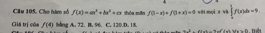 4
4
Câu 105. Cho hàm số f(x)=ax^3+bx^2+cx thỏa mãn f(1-x)+f(1+x)=0 với mọi x và ∈tlimits _0^(3f(x)dx=9. 
Giá trị của f(4) bằng A. 72. B. 96. C. 120.D. 18.
2x^2)+f(x)-2xf'(x)forall x>0. Biết