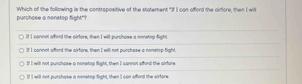 Which of the following is the contrapositive of the statement "If I can afford the airfare, then I will
purchase a nonstop flight"?
_
If I cannot afford the airfare, then I will purchase a nonstop flight.
_
If I cannot afford the airfare, then I will not purchase a nonstop flight.
_
If I will not purchase a nonstop flight, then I cannot afford the airfare.
_
If I will not purchase a nonstop flight, then I can afford the airfare.