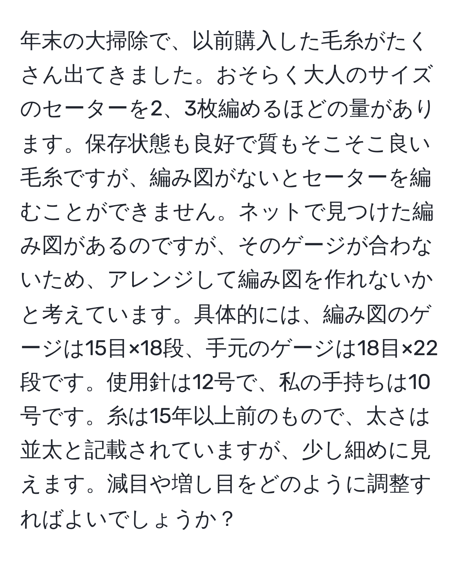 年末の大掃除で、以前購入した毛糸がたくさん出てきました。おそらく大人のサイズのセーターを2、3枚編めるほどの量があります。保存状態も良好で質もそこそこ良い毛糸ですが、編み図がないとセーターを編むことができません。ネットで見つけた編み図があるのですが、そのゲージが合わないため、アレンジして編み図を作れないかと考えています。具体的には、編み図のゲージは15目×18段、手元のゲージは18目×22段です。使用針は12号で、私の手持ちは10号です。糸は15年以上前のもので、太さは並太と記載されていますが、少し細めに見えます。減目や増し目をどのように調整すればよいでしょうか？