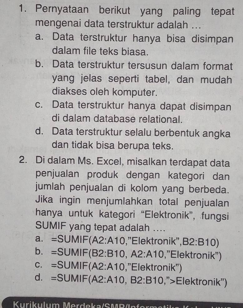 Pernyataan berikut yang paling tepat
mengenai data terstruktur adalah ...
a. Data terstruktur hanya bisa disimpan
dalam file teks biasa.
b. Data terstruktur tersusun dalam format
yang jelas seperti tabel, dan mudah
diakses oleh komputer.
c. Data terstruktur hanya dapat disimpan
di dalam database relational.
d. Data terstruktur selalu berbentuk angka
dan tidak bisa berupa teks.
2. Di dalam Ms. Excel, misalkan terdapat data
penjualan produk dengan kategori dan
jumlah penjualan di kolom yang berbeda.
Jika ingin menjumlahkan total penjualan
hanya untuk kategori “Elektronik”, fungsi
SUMIF yang tepat adalah ....
a. =SUMIF(A2:A10,"Elektronik", B2:B 10)
b. =SUMIF(B2:B10, A 2:A10 , 'Elektronik'')
c. =SUMIF(A2:A10,"Elektronik)
d. =SUMIF(A2:A10, B2:B10 ,">Elektronik'') 1
Kurikulum M erdeka/S M B