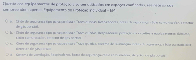 Quanto aos equipamentos de proteção a serem utilizados em espaços confinados, assinale os que
compreendem apenas Equipamento de Proteção Individual - EPI:
a. Cinto de segurança tipo paraquedista e Trava-quedas, Respiradores, botas de segurança, rádio comunicador, detector
de gás portátil.
b. Cinto de segurança tipo paraquedista e Trava-quedas, Respiradores, proteção de circuitos e equipamentos elétricos,
cádio comunicador, detector de gás portátil.
c. Cinto de segurança tipo paraquedista e Trava-quedas, sistema de iluminação, botas de segurança, rádio comunicador,
detector de gás portátil.
d. Sistema de ventilação, Respiradores, botas de segurança, rádio comunicador, detector de gás portátil.