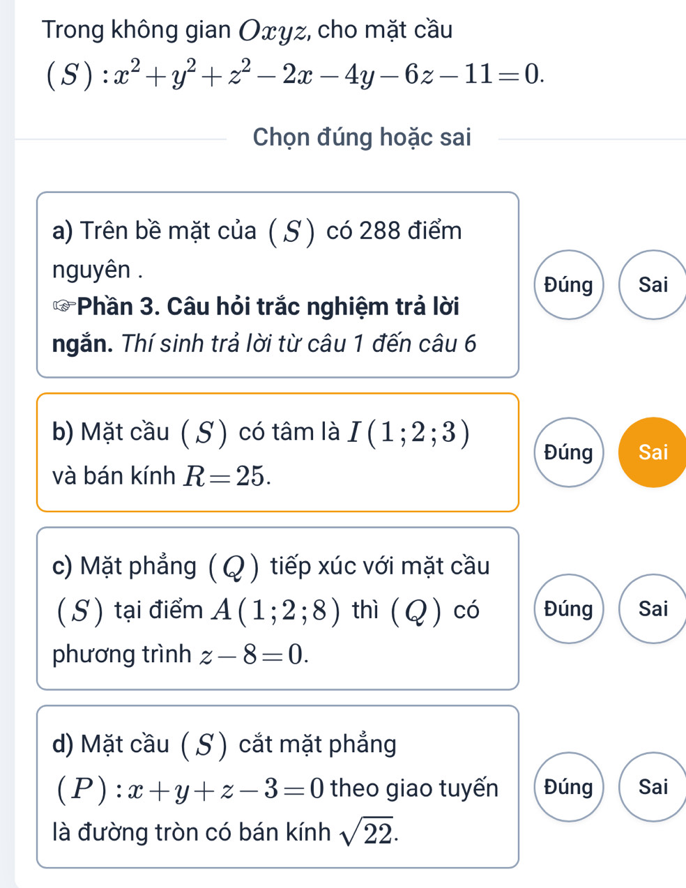 Trong không gian Oxyz, cho mặt cầu
( S ): x^2+y^2+z^2-2x-4y-6z-11=0. 
Chọn đúng hoặc sai
a) Trên bề mặt của ( S ) có 288 điểm
nguyên .
Đúng Sai
* Phần 3. Câu hỏi trắc nghiệm trả lời
ngắn. Thí sinh trả lời từ câu 1 đến câu 6
b) Mặt cầu ( S ) có tâm là I(1;2;3)
Đúng Sai
và bán kính R=25. 
c) Mặt phẳng (Q ) tiếp xúc với mặt cầu
(S) tại điểm A(1;2;8) thì (Q) có Đúng Sai
phương trình z-8=0. 
d) Mặt cầu (S) cắt mặt phẳng
(P): x+y+z-3=0 theo giao tuyến Đúng Sai
là đường tròn có bán kính sqrt(22).