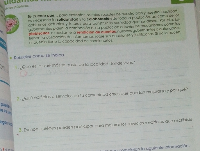 uldan 
vicios públicos 
Te cuento que... para enfrentar los retos sociales de nuestro país y nuestra localidad, 
es necesaria la solidaridad y la colaboración de toda la población, así como de los 
gobiernos actuales y futuros para construir la sociedad que se desea. Por ello, los 
gobernantes piden la aprobación de la población a través de mecanismos como los 
plebiscitos, o mediante la rendición de cuentas, nuestros gobernantes o autoridades 
tienen la obligación de informarnos sobre sus decisiones y justificarlas. Si no lo hacen, 
el pueblo tiene la capacidad de sancionarlos. 
_ 
_ 
Resuelve como se indica. 
_ 
_ 
1. ¿Qué es lo que más te gusta de la localidad donde vives? 
_ 
_ 
_ 
2. ¿Qué edificios o servicios de tu comunidad crees que puedan mejorarse y por qué? 
puede 
_ 
de es jun_ 
_ 
_ 
egan 
3. Escribe quiénes pueden participar para mejorar los servicios y edificios que escribiste. 
_ 
a completan la siguiente información.