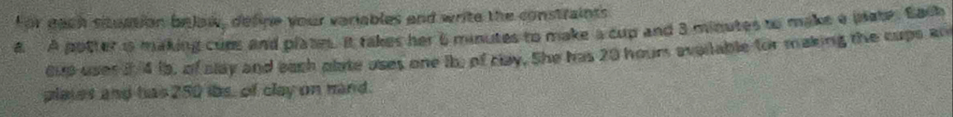 For each situation belaw, define your variables and write the constraints 
a A potter is making cups and plate. It takes her 6 minutes to make a cup and 3 minutes to make a plate. Each 
cup uses i 4 is, of alay and each plate uses one ib, of clay. She has 20 hour available for making the cups an 
plates and has 250 ibs, of clay on mand.