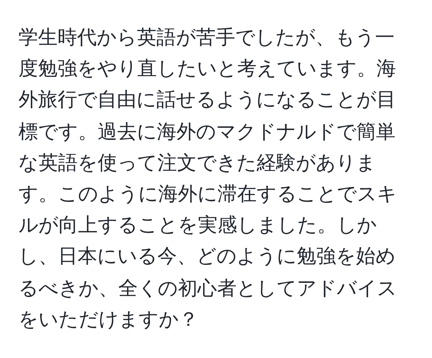 学生時代から英語が苦手でしたが、もう一度勉強をやり直したいと考えています。海外旅行で自由に話せるようになることが目標です。過去に海外のマクドナルドで簡単な英語を使って注文できた経験があります。このように海外に滞在することでスキルが向上することを実感しました。しかし、日本にいる今、どのように勉強を始めるべきか、全くの初心者としてアドバイスをいただけますか？