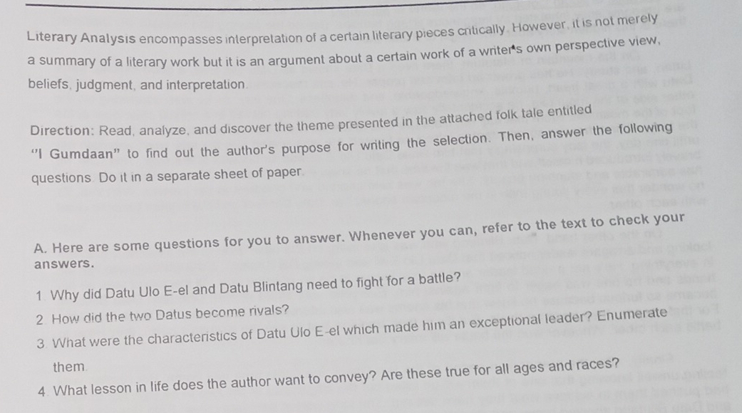 Literary Analysis encompasses interpretation of a certain literary pieces critically. However, it is not merely 
a summary of a literary work but it is an argument about a certain work of a writer's own perspective view, 
beliefs, judgment, and interpretation. 
Direction: Read, analyze, and discover the theme presented in the attached folk tale entitled 
“I Gumdaan” to find out the author's purpose for writing the selection. Then, answer the following 
questions. Do it in a separate sheet of paper. 
A. Here are some questions for you to answer. Whenever you can, refer to the text to check your 
answers. 
1 Why did Datu Ulo E-el and Datu Blintang need to fight for a battle? 
2. How did the two Datus become rivals? 
3. What were the characteristics of Datu Ulo E-el which made him an exceptional leader? Enumerate 
them 
4. What lesson in life does the author want to convey? Are these true for all ages and races?