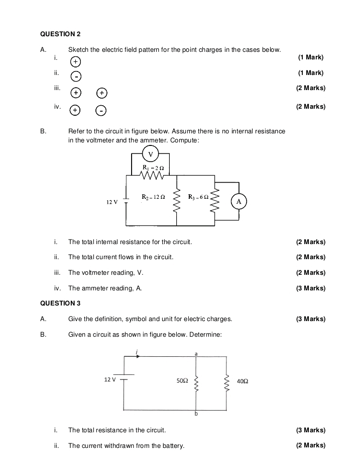 Sketch the electric field pattern for the point charges in the cases below.
i. (1 Mark)
+
ⅱ. (1 Mark)
iii. +
(2 Marks)
+
iv. +
(2 Marks)
B. Refer to the circuit in figure below. Assume there is no internal resistance
in the voltmeter and the ammeter. Compute:
i. The total internal resistance for the circuit. (2 Marks)
ii. The total current flows in the circuit. (2 Marks)
iii. The voltmeter reading, V. (2 Marks)
iv. The ammeter reading, A. (3 Marks)
QUESTION 3
A. Give the definition, symbol and unit for electric charges. (3 Marks)
B. Given a circuit as shown in figure below. Determine:
i. The total resistance in the circuit. (3 Marks)
ii. The current withdrawn from the battery. (2 Marks)