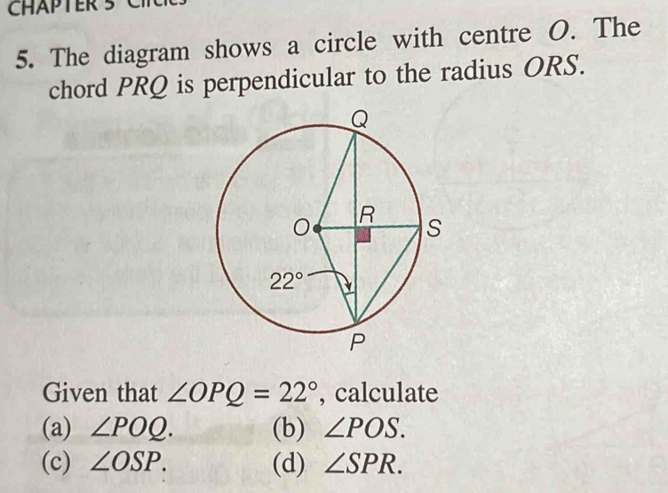 CHAPTER 5 C
5. The diagram shows a circle with centre O. The
chord PRQ is perpendicular to the radius ORS.
Given that ∠ OPQ=22° , calculate
(a) ∠ POQ. (b) ∠ POS.
(c) ∠ OSP. (d) ∠ SPR.