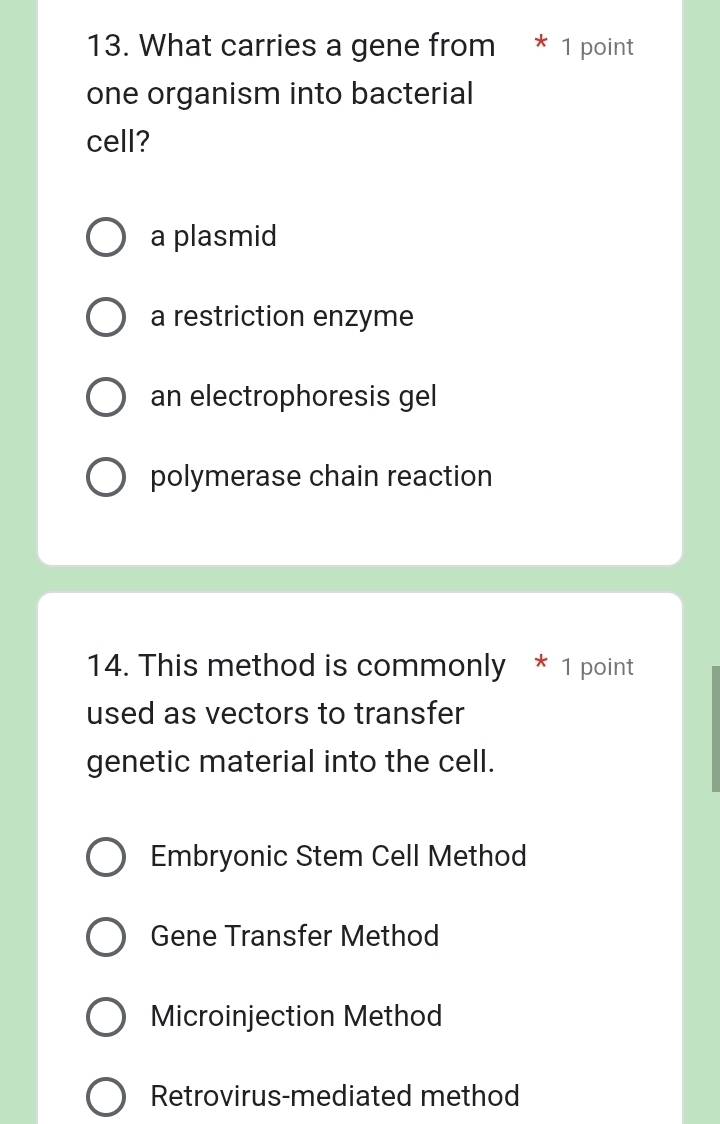 What carries a gene from * 1 point
one organism into bacterial
cell?
a plasmid
a restriction enzyme
an electrophoresis gel
polymerase chain reaction
14. This method is commonly * 1 point
used as vectors to transfer
genetic material into the cell.
Embryonic Stem Cell Method
Gene Transfer Method
Microinjection Method
Retrovirus-mediated method