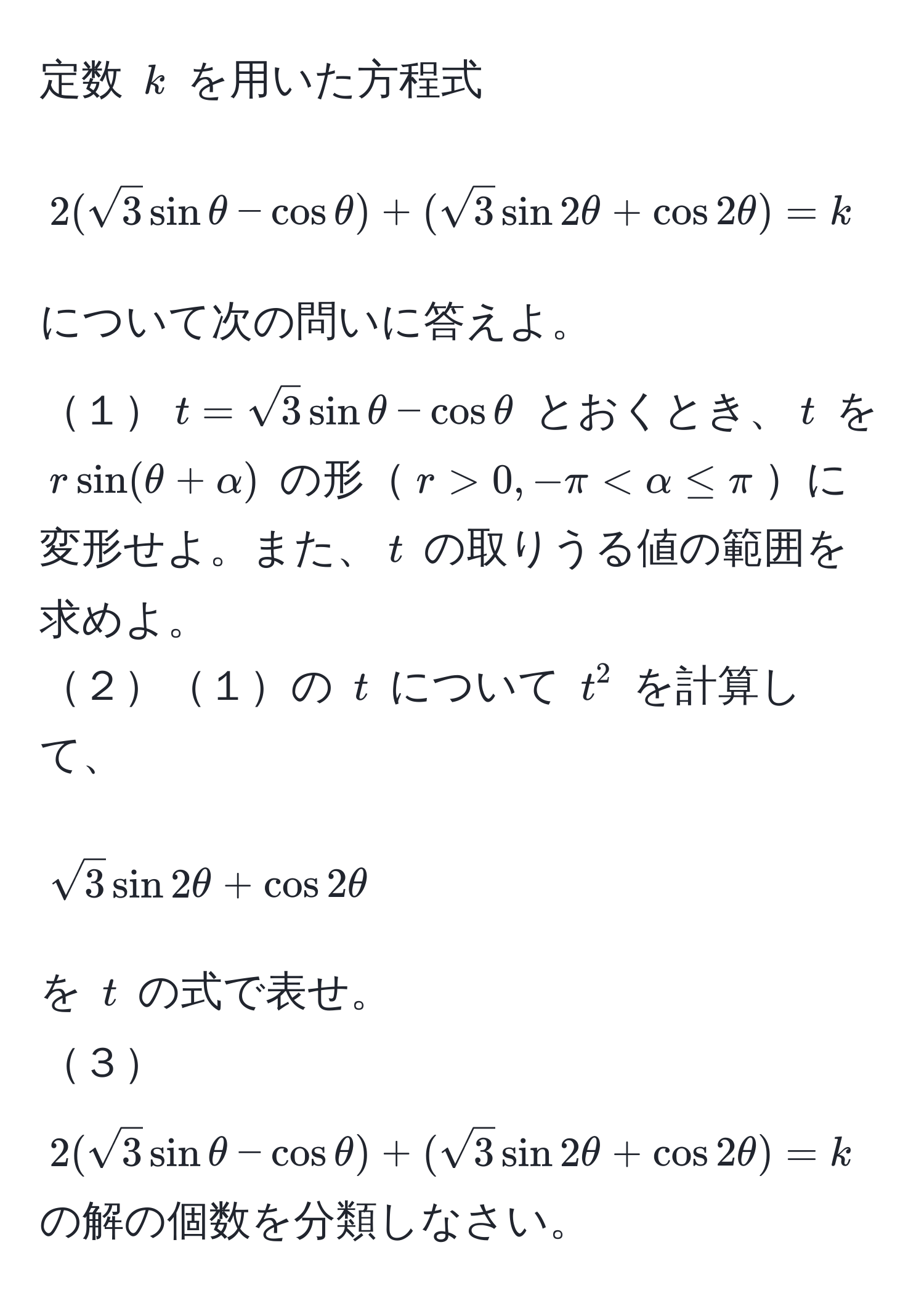 定数 ( k ) を用いた方程式  
[ 2(sqrt(3)sinθ - cosθ) + (sqrt(3)sin 2θ + cos 2θ) = k quad (0 ≤ θ ≤ π) ]  
について次の問いに答えよ。  
１( t = sqrt(3)sinθ - cosθ ) とおくとき、( t ) を ( rsin(θ + alpha) ) の形( r > 0, -π < alpha ≤ π )に変形せよ。また、( t ) の取りうる値の範囲を求めよ。  
２１の ( t ) について ( t^(2 ) を計算して、  
[ sqrt3)sin 2θ + cos 2θ ]  
を ( t ) の式で表せ。  
３( 2(sqrt(3)sinθ - cosθ) + (sqrt(3)sin 2θ + cos 2θ) = k ) の解の個数を分類しなさい。