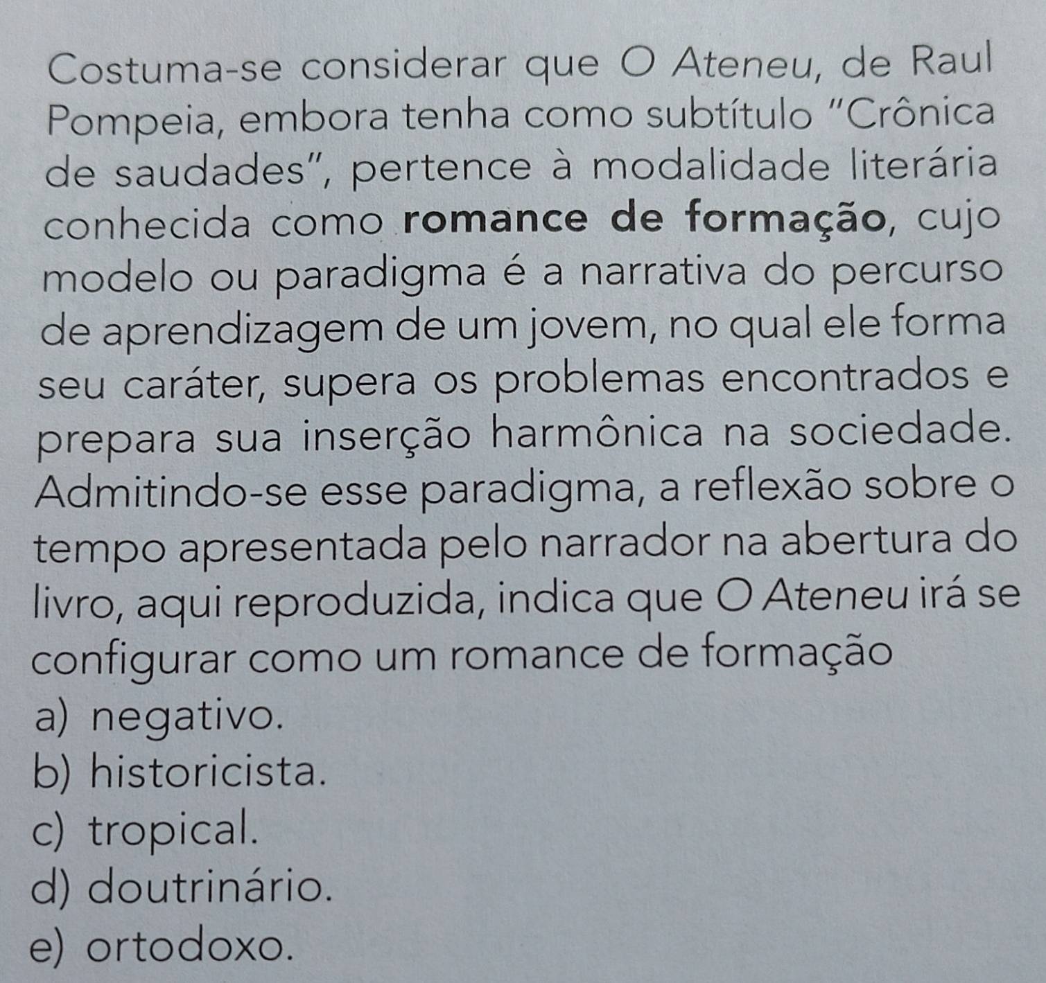 Costuma-se considerar que O Ateneu, de Raul
Pompeia, embora tenha como subtítulo "Crônica
de saudades'', pertence à modalidade literária
conhecida como romance de formação, cujo
modelo ou paradigma é a narrativa do percurso
de aprendizagem de um jovem, no qual ele forma
seu caráter, supera os problemas encontrados e
prepara sua inserção harmônica na sociedade.
Admitindo-se esse paradigma, a reflexão sobre o
tempo apresentada pelo narrador na abertura do
livro, aqui reproduzida, indica que O Ateneu irá se
configurar como um romance de formação
a) negativo.
b) historicista.
c) tropical.
d) doutrinário.
e) ortodoxo.