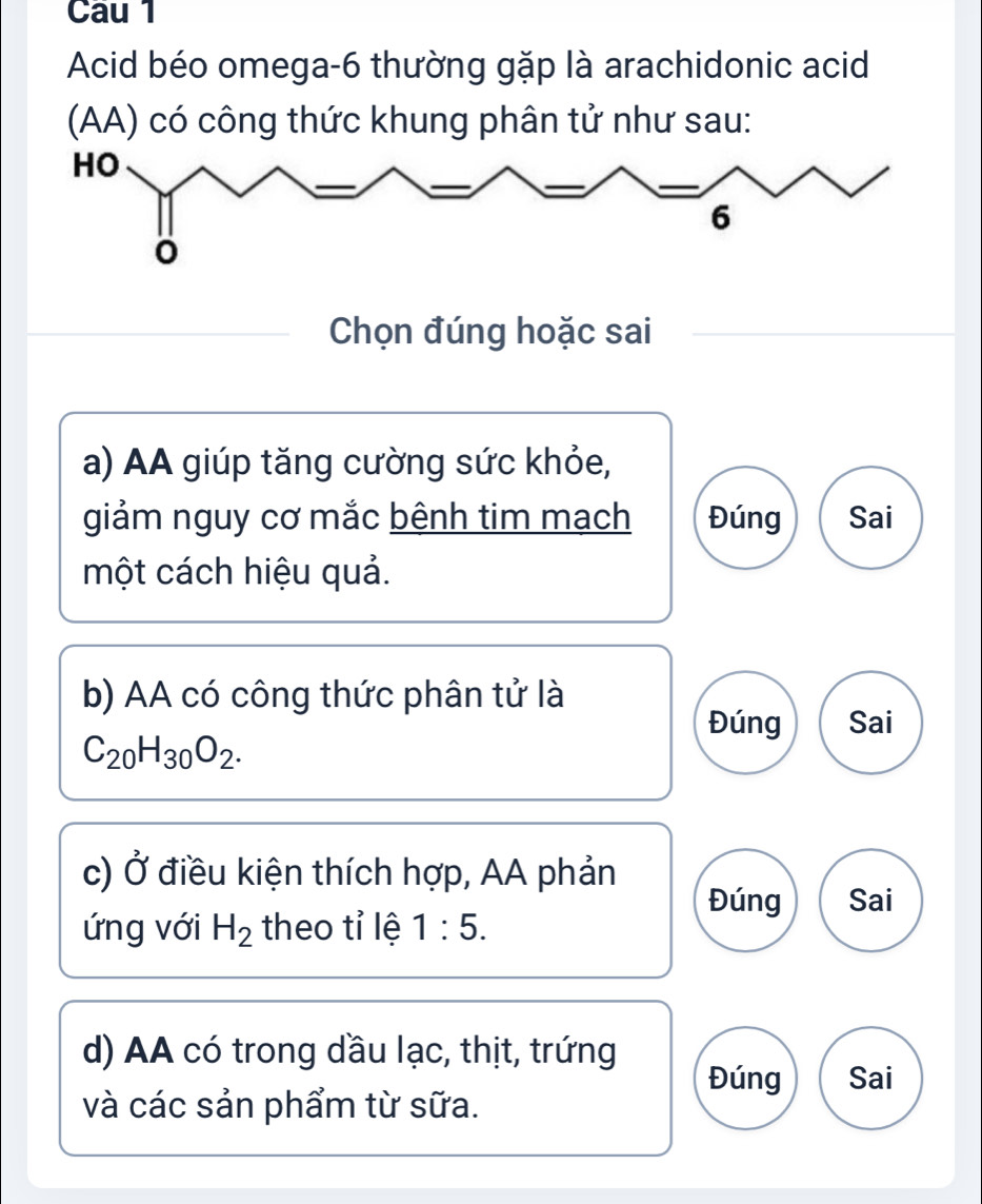 Cau 1
Acid béo omega-6 thường gặp là arachidonic acid
(AA) có công thức khung phân tử như sau:
Chọn đúng hoặc sai
a) AA giúp tăng cường sức khỏe,
giảm nguy cơ mắc bệnh tim mạch Đúng Sai
một cách hiệu quả.
b) AA có công thức phân tử là
Đúng Sai
C_20H_30O_2. 
c) Ở điều kiện thích hợp, AA phản
Đúng Sai
ứng với H_2 theo tỉ lệ 1:5. 
d) AA có trong dầu lạc, thịt, trứng
Đúng Sai
và các sản phẩm từ sữa.