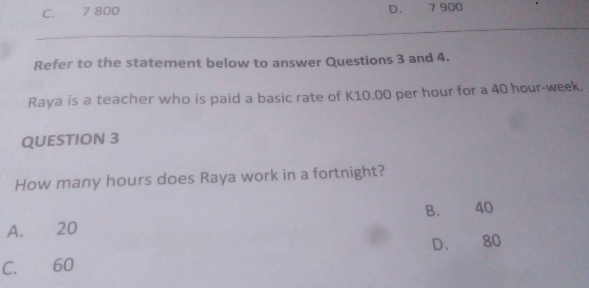 C. 7 800
D. 7 900
Refer to the statement below to answer Questions 3 and 4.
Raya is a teacher who is paid a basic rate of K10.00 per hour for a 40 hour-week.
QUESTION 3
How many hours does Raya work in a fortnight?
B. 40
A. 20
D. 80
C. 60