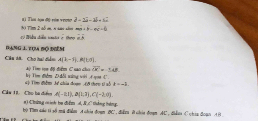 Tim tọa độ của vectơ overline d=2overline a-3overline b+5overline c. 
b) Tim 2 số m, n sao cho mvector a+vector b-nvector c=vector 0
c) Biểu diễn vecto ê theo overline a, overline b, 
dạng 3. tọa độ điểm 
Câu 10. Cho hai điểm A(3,-5), B(1;0). 
a) Tìm tọa độ điểm C sao cho: overline OC=-3overline AB. 
b) Tìm điểm D đổi xứng với A qua C. 
c) Tìm điểm M chia đoạn AB theo tỉ số k=-3. 
Câu 11. Cho ba điểm A(-1;1), B(1;3), C(-2;0). 
a) Chứng minh ba điểm A, B, C thắng hàng. 
b) Tìm các tí số mà điểm A chia đoạn BC , điểm B chia đoạn AC , điểm C chia đoạn AB. 
.